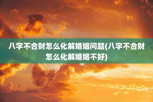 八字不合财怎么化解婚姻问题(八字不合财怎么化解婚姻不好)