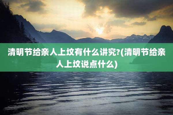 清明节给亲人上坟有什么讲究?(清明节给亲人上坟说点什么)