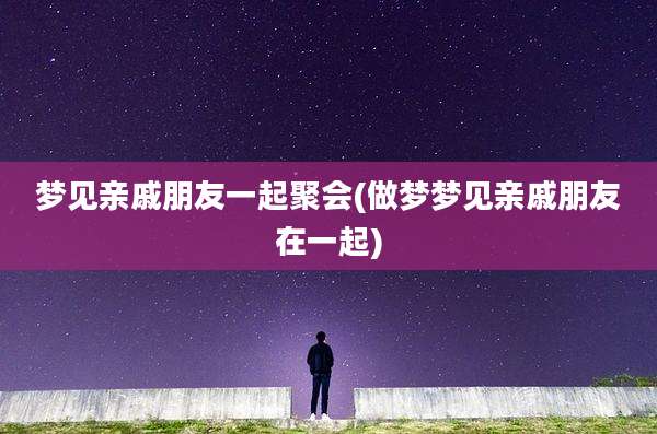 梦见亲戚朋友一起聚会(做梦梦见亲戚朋友在一起)