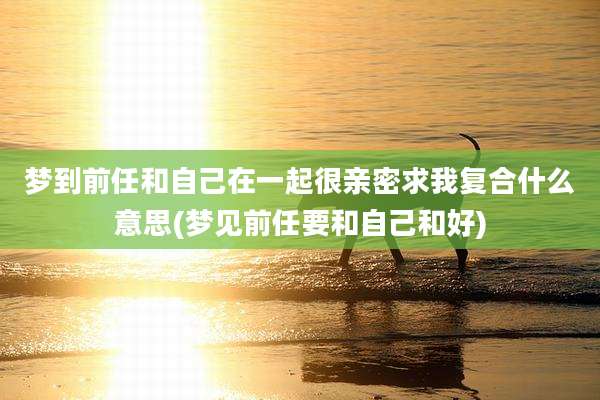 梦到前任和自己在一起很亲密求我复合什么意思(梦见前任要和自己和好)