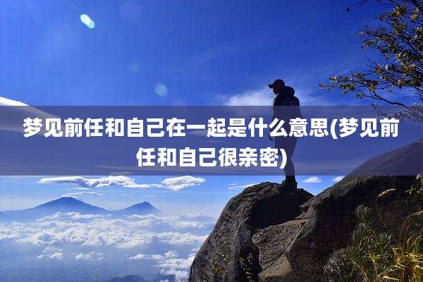 梦见前任和自己在一起是什么意思(梦见前任和自己很亲密)