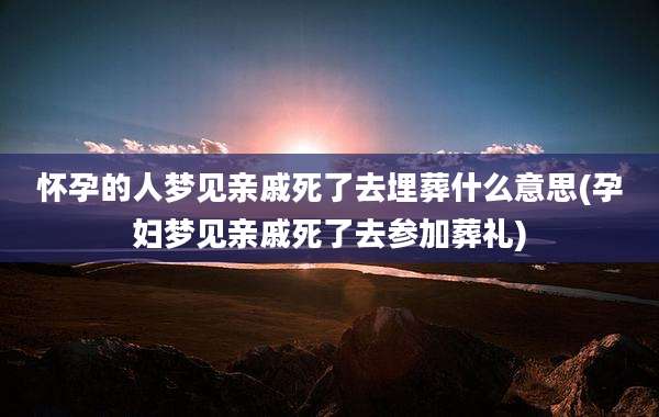怀孕的人梦见亲戚死了去埋葬什么意思(孕妇梦见亲戚死了去参加葬礼)