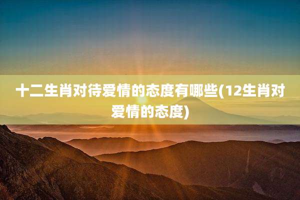 十二生肖对待爱情的态度有哪些(12生肖对爱情的态度)