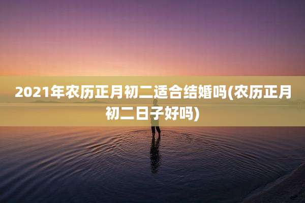 2021年农历正月初二适合结婚吗(农历正月初二日子好吗)