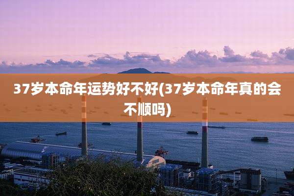 37岁本命年运势好不好(37岁本命年真的会不顺吗)