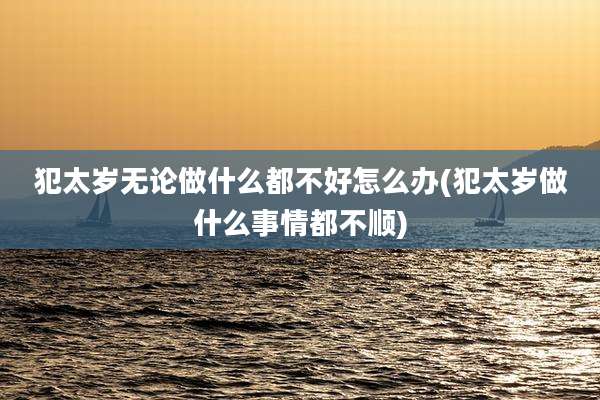 犯太岁无论做什么都不好怎么办(犯太岁做什么事情都不顺)