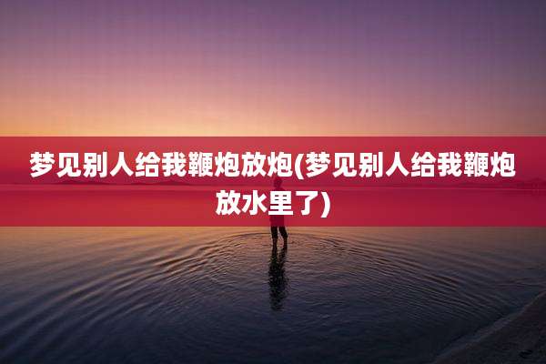 梦见别人给我鞭炮放炮(梦见别人给我鞭炮放水里了)