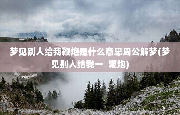 梦见别人给我鞭炮是什么意思周公解梦(梦见别人给我一梱鞭炮)