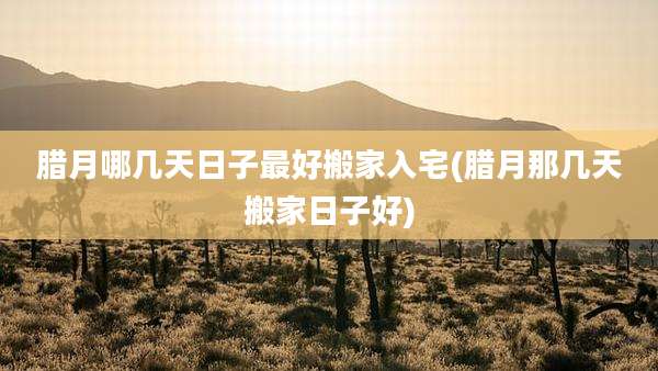 腊月哪几天日子最好搬家入宅(腊月那几天搬家日子好)