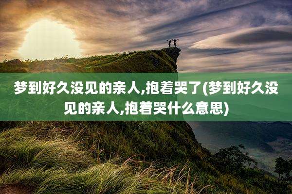 梦到好久没见的亲人,抱着哭了(梦到好久没见的亲人,抱着哭什么意思)