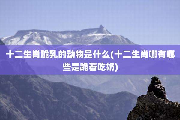 十二生肖跪乳的动物是什么(十二生肖哪有哪些是跪着吃奶)