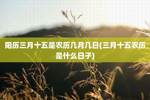 阳历三月十五是农历几月几日(三月十五农历是什么日子)