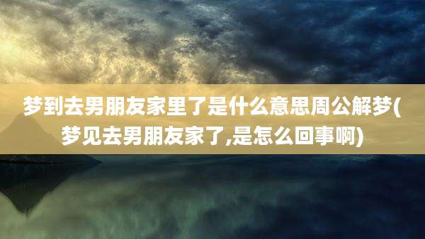 梦到去男朋友家里了是什么意思周公解梦(梦见去男朋友家了,是怎么回事啊)