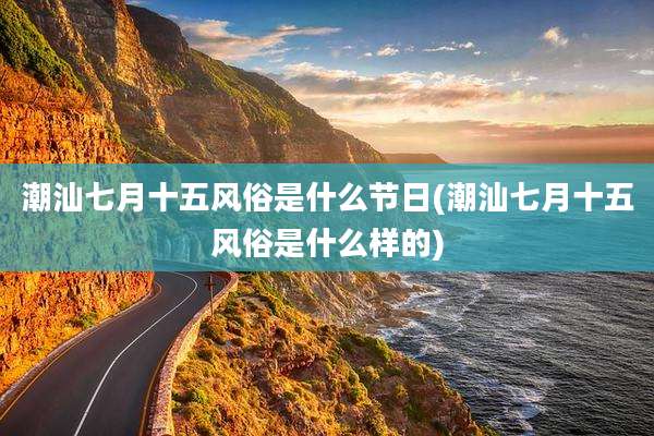 潮汕七月十五风俗是什么节日(潮汕七月十五风俗是什么样的)