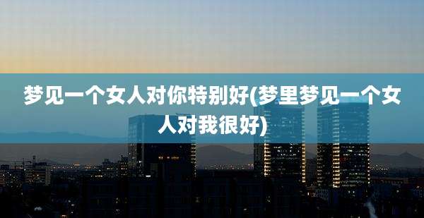 梦见一个女人对你特别好(梦里梦见一个女人对我很好)
