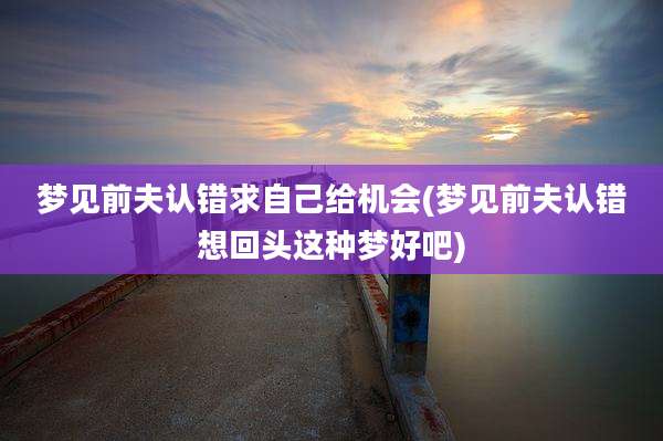 梦见前夫认错求自己给机会(梦见前夫认错想回头这种梦好吧)