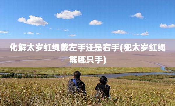 化解太岁红绳戴左手还是右手(犯太岁红绳戴哪只手)