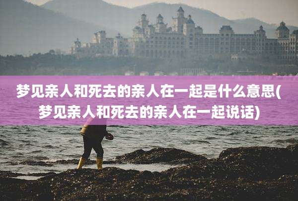 梦见亲人和死去的亲人在一起是什么意思(梦见亲人和死去的亲人在一起说话)