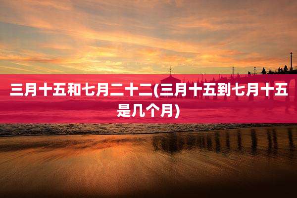 三月十五和七月二十二(三月十五到七月十五是几个月)
