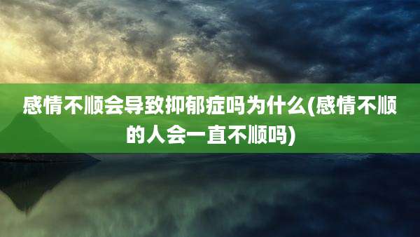 感情不顺会导致抑郁症吗为什么(感情不顺的人会一直不顺吗)