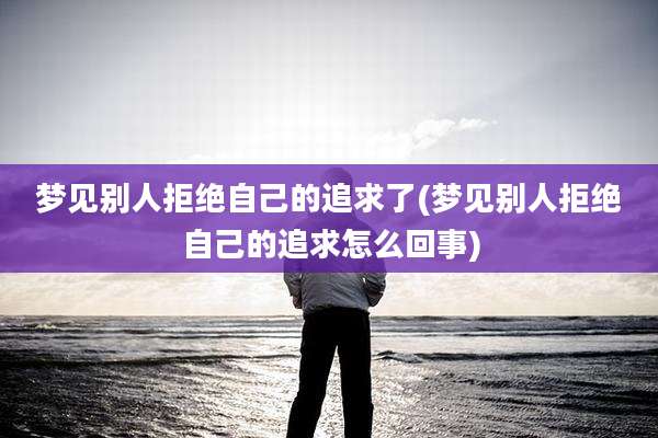 梦见别人拒绝自己的追求了(梦见别人拒绝自己的追求怎么回事)