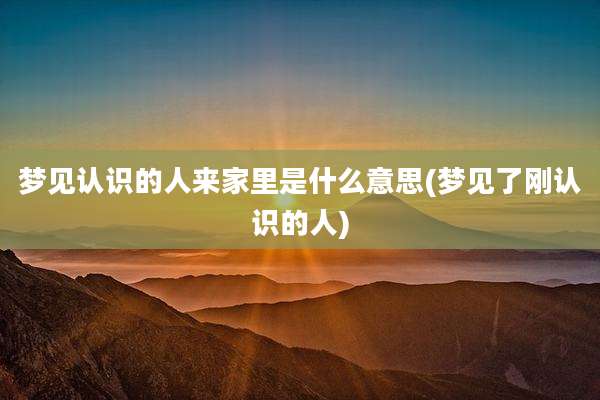 梦见认识的人来家里是什么意思(梦见了刚认识的人)