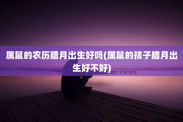 属鼠的农历腊月出生好吗(属鼠的孩子腊月出生好不好)