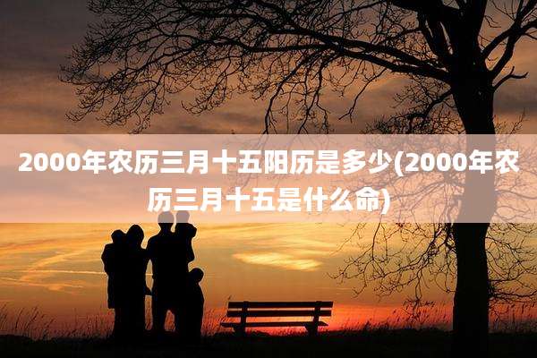2000年农历三月十五阳历是多少(2000年农历三月十五是什么命)