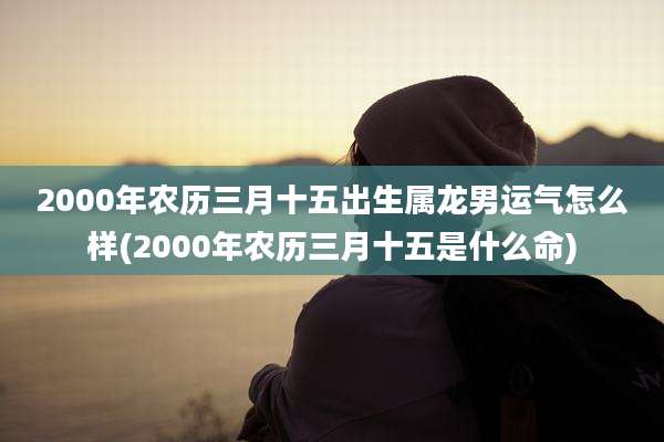 2000年农历三月十五出生属龙男运气怎么样(2000年农历三月十五是什么命)