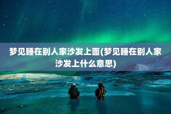 梦见睡在别人家沙发上面(梦见睡在别人家沙发上什么意思)