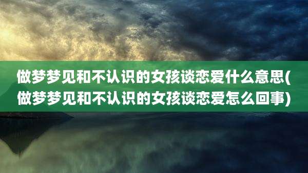做梦梦见和不认识的女孩谈恋爱什么意思(做梦梦见和不认识的女孩谈恋爱怎么回事)