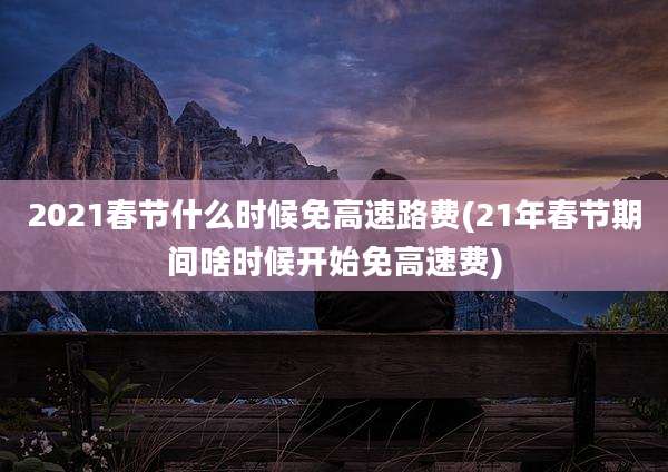 2021春节什么时候免高速路费(21年春节期间啥时候开始免高速费)