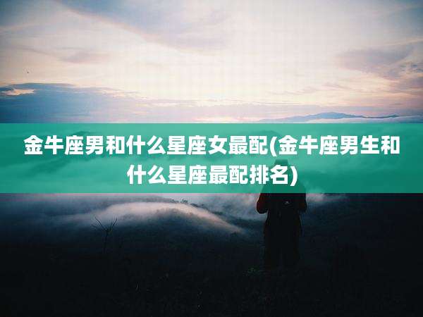 金牛座男和什么星座女最配(金牛座男生和什么星座最配排名)