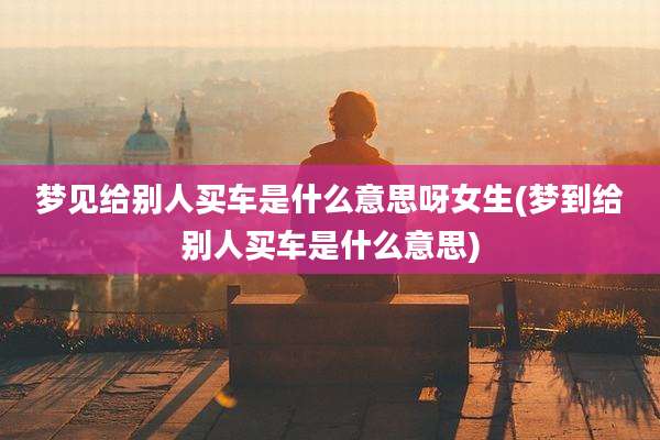 梦见给别人买车是什么意思呀女生(梦到给别人买车是什么意思)