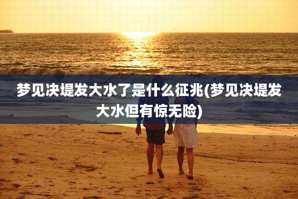 梦见决堤发大水了是什么征兆(梦见决堤发大水但有惊无险)