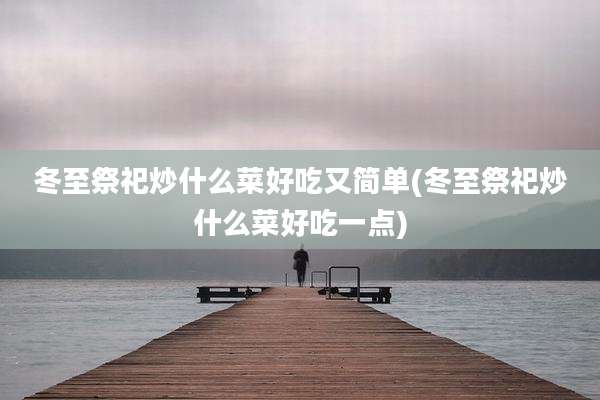 冬至祭祀炒什么菜好吃又简单(冬至祭祀炒什么菜好吃一点)