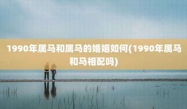 1990年属马和属马的婚姻如何(1990年属马和马相配吗)