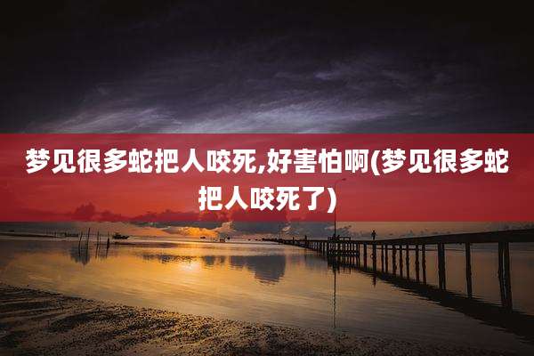 梦见很多蛇把人咬死,好害怕啊(梦见很多蛇把人咬死了)