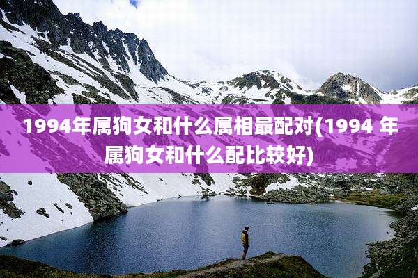 1994年属狗女和什么属相最配对(1994 年属狗女和什么配比较好)