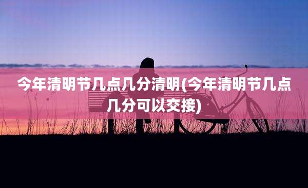 今年清明节几点几分清明(今年清明节几点几分可以交接)