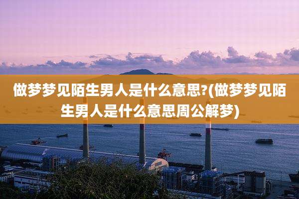 做梦梦见陌生男人是什么意思?(做梦梦见陌生男人是什么意思周公解梦)