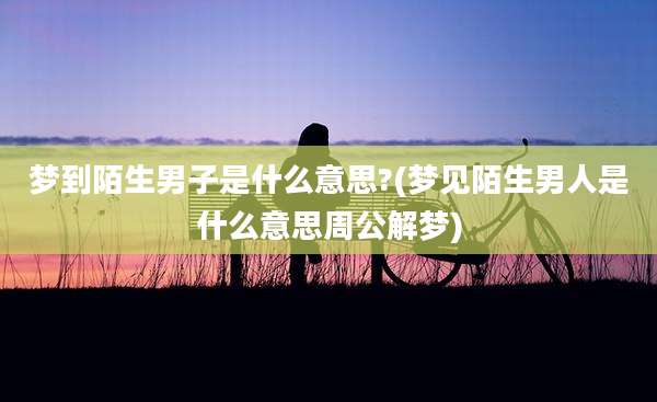 梦到陌生男子是什么意思?(梦见陌生男人是什么意思周公解梦)