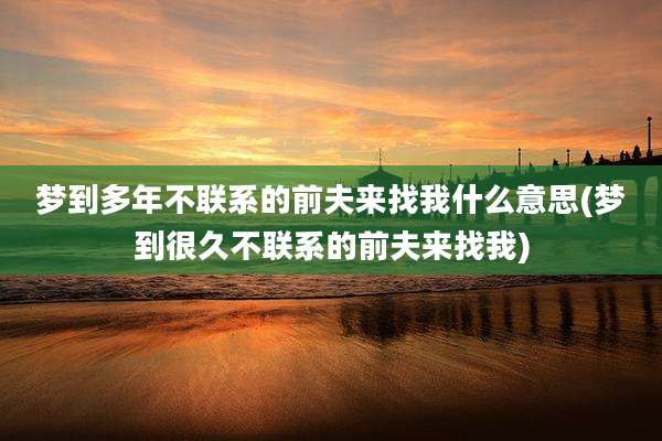 梦到多年不联系的前夫来找我什么意思(梦到很久不联系的前夫来找我)