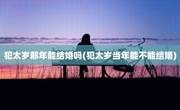 犯太岁那年能结婚吗(犯太岁当年能不能结婚)