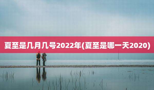 夏至是几月几号2022年(夏至是哪一天2020)