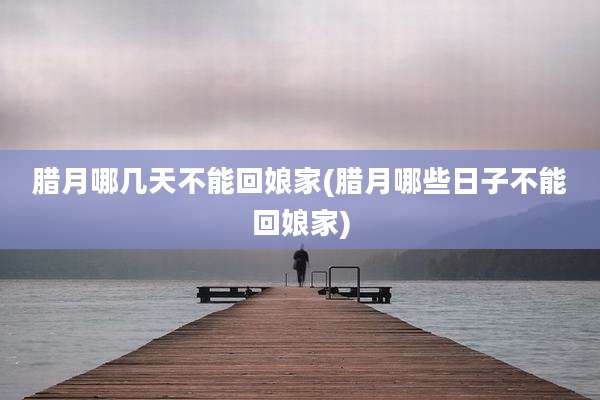 腊月哪几天不能回娘家(腊月哪些日子不能回娘家)