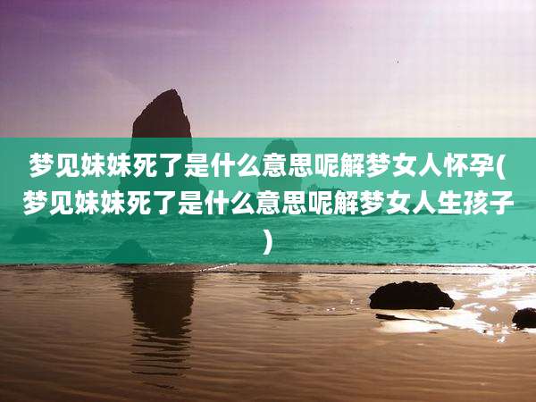 梦见妹妹死了是什么意思呢解梦女人怀孕(梦见妹妹死了是什么意思呢解梦女人生孩子)
