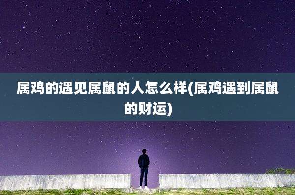 属鸡的遇见属鼠的人怎么样(属鸡遇到属鼠的财运)
