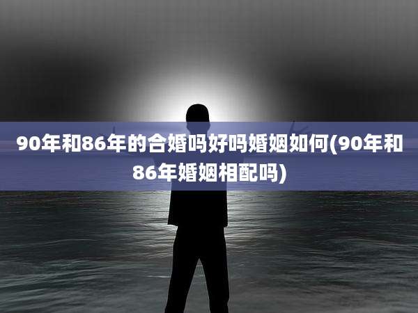 90年和86年的合婚吗好吗婚姻如何(90年和86年婚姻相配吗)