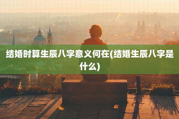 结婚时算生辰八字意义何在(结婚生辰八字是什么)